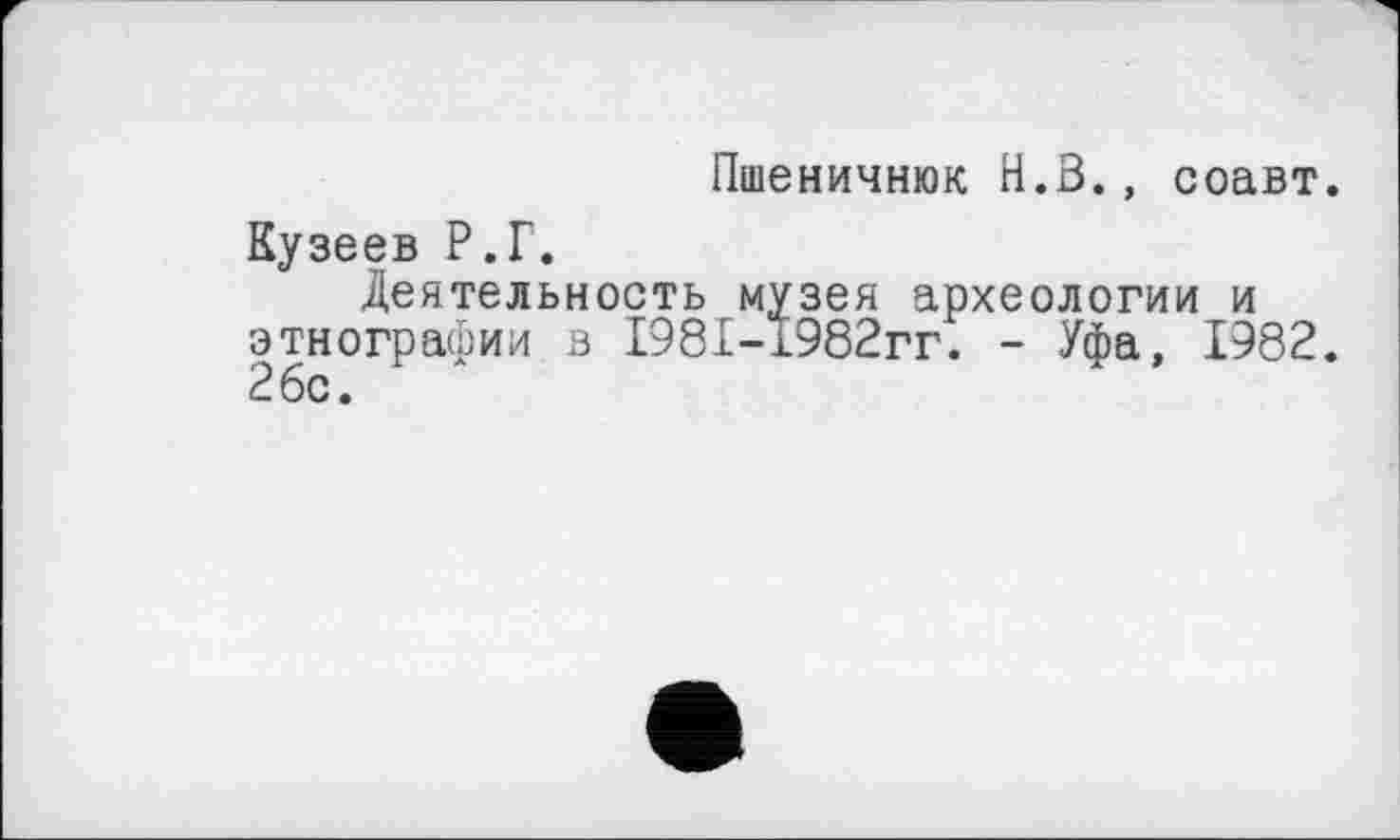 ﻿Пшеничнюк Н.З., соавт.
Кузеев Р.Г.
Деятельность музея археологии и этнографии в І981-І982гг. - Уфа, 1982. 26с.